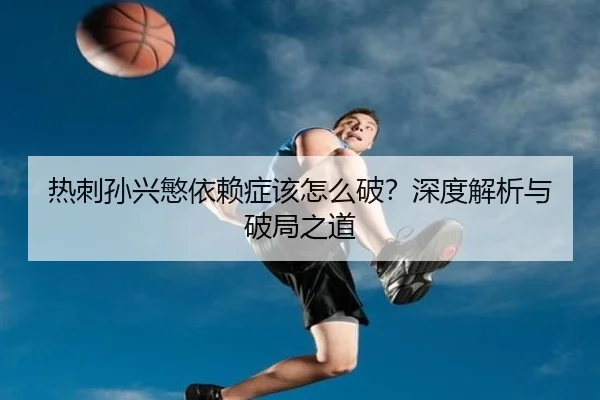 热刺孙兴慜依赖症该怎么破？深度解析与破局之道
