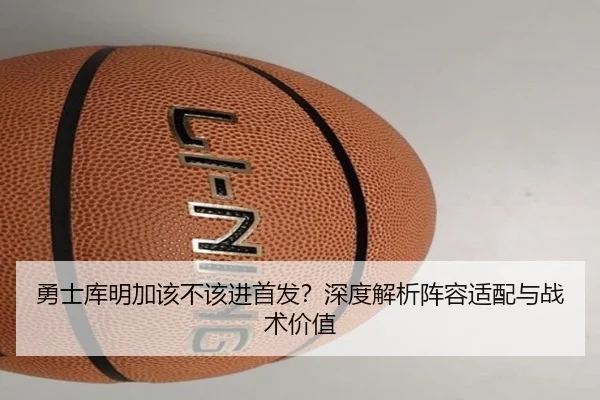 勇士库明加该不该进首发？深度解析阵容适配与战术价值
