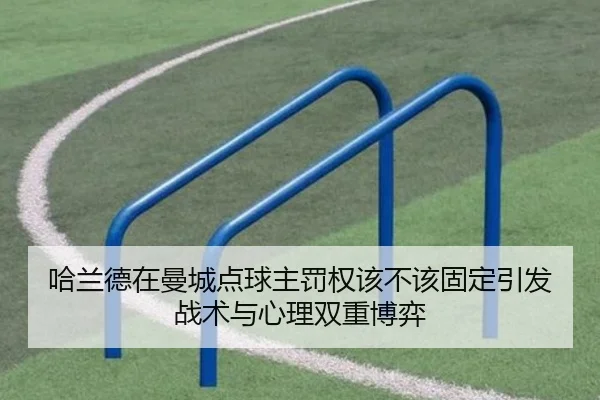 哈兰德在曼城点球主罚权该不该固定引发战术与心理双重博弈