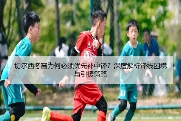 切尔西冬窗为何必须优先补中锋？深度解析锋线困境与引援策略