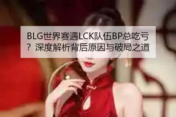 BLG世界赛遇LCK队伍BP总吃亏？深度解析背后原因与破局之道 - Kaiyun
