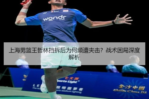 上海男篮王哲林挡拆后为何频遭夹击？战术困局深度解析 - Kaiyun