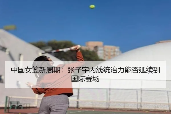 中国女篮新周期：张子宇内线统治力能否延续到国际赛场 - Kaiyun