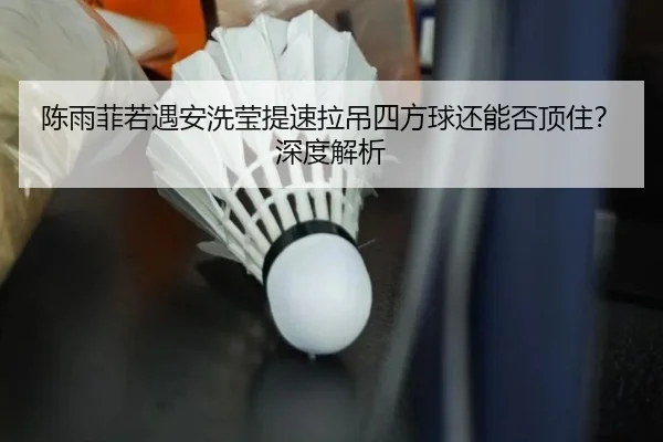 陈雨菲若遇安洗莹提速拉吊四方球还能否顶住？深度解析