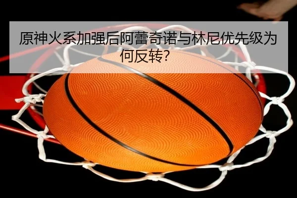 原神火系加强后阿蕾奇诺与林尼优先级为何反转？ - Kaiyun